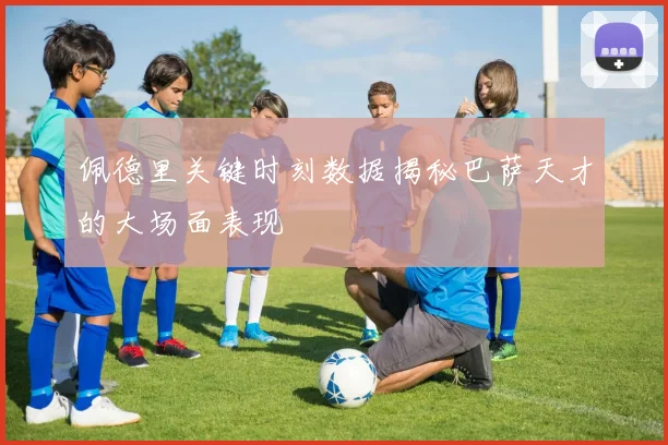 佩德里关键时刻数据揭秘巴萨天才的大场面表现