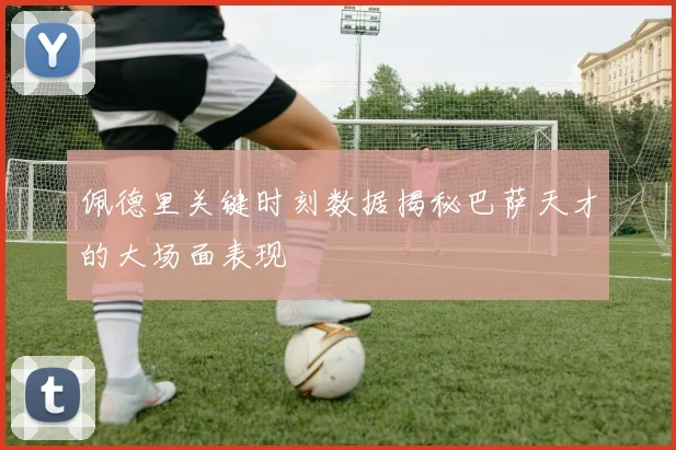 佩德里关键时刻数据揭秘巴萨天才的大场面表现